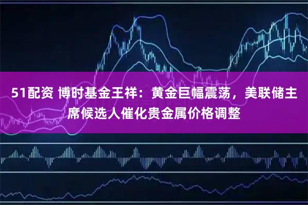 51配资 博时基金王祥：黄金巨幅震荡，美联储主席候选人催化贵金属价格调整