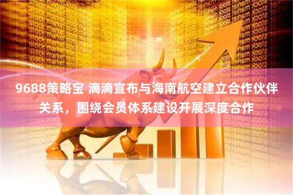 9688策略宝 滴滴宣布与海南航空建立合作伙伴关系，围绕会员体系建设开展深度合作