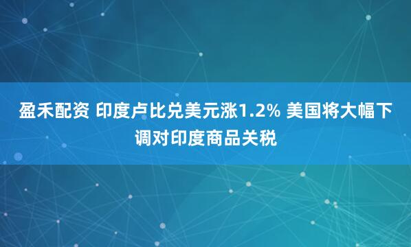 盈禾配资 印度卢比兑美元涨1.2% 美国将大幅下调对印度商品关税