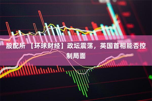 股配所 【环球财经】政坛震荡，英国首相能否控制局面
