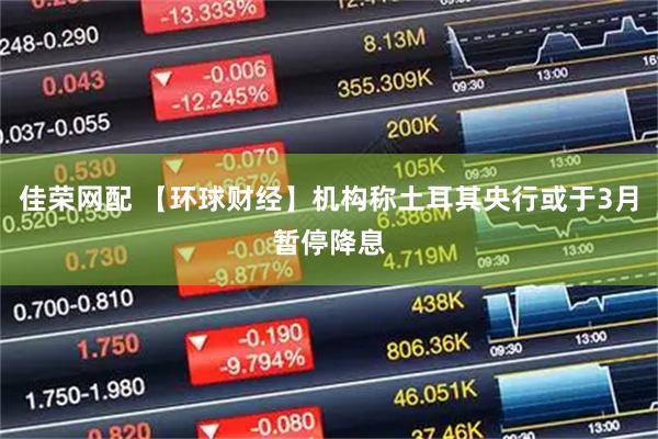 佳荣网配 【环球财经】机构称土耳其央行或于3月暂停降息