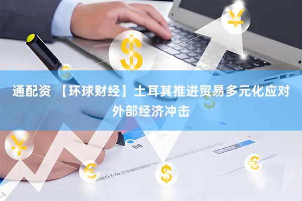 通配资 【环球财经】土耳其推进贸易多元化应对外部经济冲击