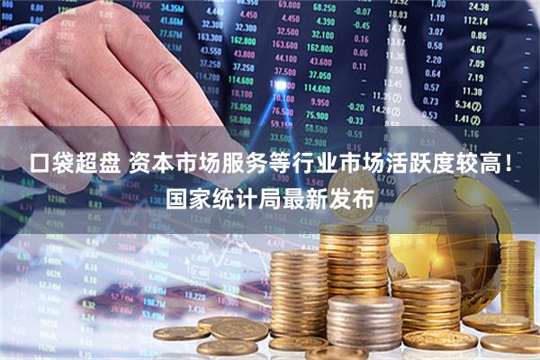 口袋超盘 资本市场服务等行业市场活跃度较高！国家统计局最新发布