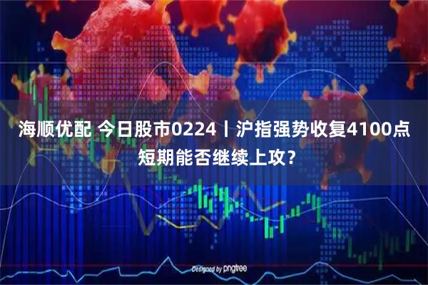 海顺优配 今日股市0224丨沪指强势收复4100点 短期能否继续上攻？