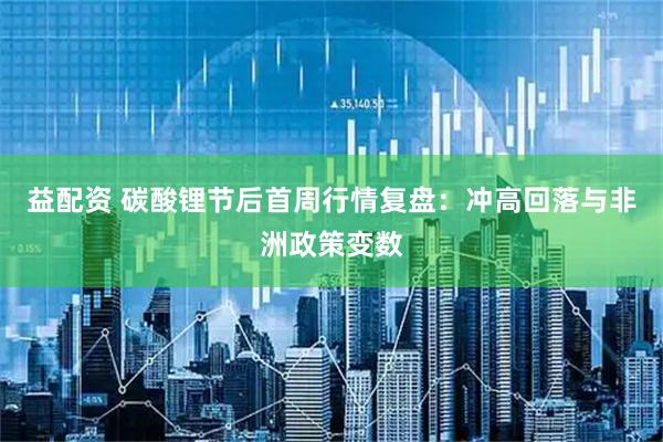 益配资 碳酸锂节后首周行情复盘：冲高回落与非洲政策变数