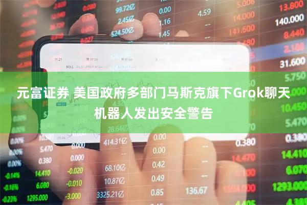 元富证券 美国政府多部门马斯克旗下Grok聊天机器人发出安全警告