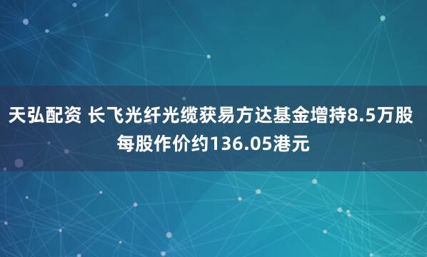 天弘配资 长飞光纤光缆获易方达基金增持8.5万股 每股作价约136.05港元